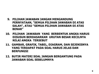 10. PILIHAN JAWABAN YANG BERBENTUK ANGKA HARUS
DISUSUN BERDASARKAN URUTAN BESAR KECILNYA
NILAI ANGKA TERSEBUT
11. GAMBAR, GRAFIK, TABEL, DIAGRAM, DAN SEJENISNYA
YANG TERDAPAT PADA SOAL HARUS JELAS DAN
BERFUNGSI
12. BUTIR MATERI SOAL JANGAN BERGANTUNG PADA
JAWABAN SOAL SEBELUMNYA
9. PILIHAN JAWABAN JANGAN MENGANDUNG
PERNYATAAN, "SEMUA PILIHAN JAWABAN DI ATAS
SALAH", ATAU "SEMUA PILIHAN JAWABAN DI ATAS
BENAR"
9
 