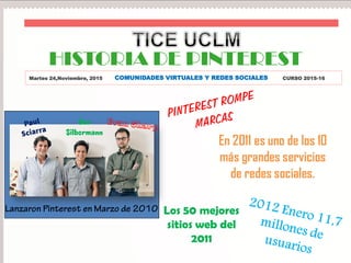 HISTORIA DE PINTEREST
Martes 24,Noviembre, 2015 COMUNIDADES VIRTUALES Y REDES SOCIALES CURSO 2015-16
Ben
Silbermann
Los 50 mejores
sitios web del
2011
En 2011 es uno de los 10
más grandes servicios
de redes sociales.
 