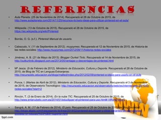 • Aula Planeta. (25 de Noviembre de 2014). Recuperado el 28 de Octubre de 2015, de
http://www.aulaplaneta.com/2014/11/25/recursos-tic/seis-ideas-para-utilizar-pinterest-en-el-aula/
• Wikipedia. (13 de Octubre de 2015). Recuperado el 28 de Octubre de 2015, de
https://es.wikipedia.org/wiki/Pinterest
• Borrás, O. G. (s.f.). Pinterest Manual de usuario.
• Cabezudo, V. (11 de Septiembre de 2012). muypymes. Recuperado el 12 de Noviembre de 2015, de Historia de
las redes sociales: http://www.muypymes.com/2012/09/11/historia-redes-sociales
• Jiménez, A. B. (21 de Mayo de 2013). Blogger Ourket Tirdc. Recuperado el 14 de Noviembre de 2015, de
http://outkurtirdc.blogspot.com.es/2013/05/ventajas-y-desventajas-de-pinterest.html
• Mª Jesús. (9 de Febrero de 2012). Ministerio de Educación, Cultura y Deporte. Recuperado el 28 de Octubre de
2015, de Blog de TIC en Lenguas Extranjeras:
http://recursostic.educacion.es/blogs/malted/index.php/2012/02/09/pinterest-e-ideas-para-usarlo-en-el-aula
• Ponce, I. (Martes de Abril de 2012). Ministerio de Educación, Cultura y Deporte. Recuperado el 3 de Noviembre
de 2015, de Observatorio Tecnológico: http://recursostic.educacion.es/observatorio/web/es/internet/web-20/1043-
redes-sociales?start=2
• Rincón, T. (3 de Enero de 2014). En la nube TIC. Recuperado el 25 de Octubre de 2015, de
http://www.enlanubetic.com.es/2014/01/educlipper-el-pinterest-para-uso.html#.VlRxNl79XwG
• Sangrà, A. M. (17 de Febrero de 2014). El país. Recuperado el 28 de Octubre de 2015, de Blog Sociedad:
http://blogs.elpais.com/traspasando-la-linea/2014/02/pinterest-educlipper-y-otras-variantes-de-marcadores-
sociales-en-educaci%C3%B3n-superior.html
 
