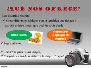 Los usuarios podrán:
 Crear diferentes tableros con la temática que deseen y
asociar a éstos pines, que podrán subir desde:
Seguir tableros.
 Dar a “me gusta” a una imagen.
Compartir en uno de sus tableros la imagen, “re-pin” .
nuestro
equipo O
móvil
Una web
 