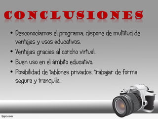 • Desconocíamos el programa, dispone de multitud de
ventajas y usos educativos.
• Ventajas gracias al corcho virtual.
• Buen uso en el ámbito educativo.
• Posibilidad de tablones privados, trabajar de forma
segura y tranquila.
 