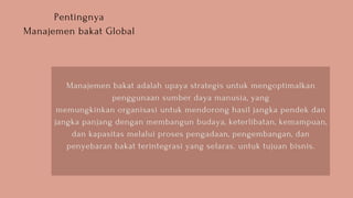Pentingnya
Manajemen bakat Global
Manajemen bakat adalah upaya strategis untuk mengoptimalkan
penggunaan sumber daya manusia, yang
memungkinkan organisasi untuk mendorong hasil jangka pendek dan
jangka panjang dengan membangun budaya, keterlibatan, kemampuan,
dan kapasitas melalui proses pengadaan, pengembangan, dan
penyebaran bakat terintegrasi yang selaras. untuk tujuan bisnis.
 