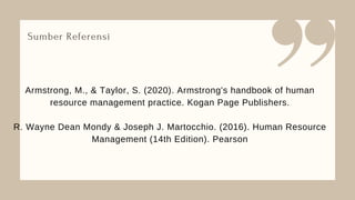 Sumber Referensi
Armstrong, M., & Taylor, S. (2020). Armstrong's handbook of human
resource management practice. Kogan Page Publishers.
R. Wayne Dean Mondy & Joseph J. Martocchio. (2016). Human Resource
Management (14th Edition). Pearson
 