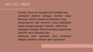 APA ITU HRM?
Human resource management (HRM) atau
seringkali disebut sebagai Sumber Daya
Manusia (SDM) adalah pendekatan yang
komprehensif dan koheren untuk pekerjaan
dalam pengembangan individu. HRM bisa
dianggap sebagai filosofi tentang bagaimana
individu harus dikelola dan
didukung oleh sejumlah teori berkaitan
dengan perilaku individu dan organisasi.
 