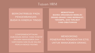 Tujuan HRM
BERKONTRIBUSI PADA
PENGEMBANGAN
BUDAYA KINERJA TINGGI
CONFERMENCIPTAKAN
HUBUNGAN KERJA YANG POSITIF
ANTARA MANAJEMEN DAN
KARYAWAN DAN IKLIM SALING
PERCAYAENCE ROOMS
MEMASTIKAN
BAHWA ORGANISASI MEMILIKI
ORANG-ORANG YANG BERBAKAT,
TERAMPIL, DAN TERLIBAT
YANG DIBUTUHKAN
MENDORONG
PENERAPAN PENDEKATAN ETIS
UNTUK MANAJEMEN ORANG.
 