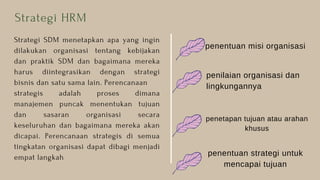 Strategi SDM menetapkan apa yang ingin
dilakukan organisasi tentang kebijakan
dan praktik SDM dan bagaimana mereka
harus diintegrasikan dengan strategi
bisnis dan satu sama lain. Perencanaan
strategis adalah proses dimana
manajemen puncak menentukan tujuan
dan sasaran organisasi secara
keseluruhan dan bagaimana mereka akan
dicapai. Perencanaan strategis di semua
tingkatan organisasi dapat dibagi menjadi
empat langkah
Strategi HRM
penilaian organisasi dan
lingkungannya
penentuan misi organisasi
penetapan tujuan atau arahan
khusus
penentuan strategi untuk
mencapai tujuan
 