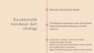 Karakteristik
mendasar dari
strategi
Mencari peluang ke depan
Kemampuan organisasi suatu perusahaan
tergantung pada kemampuan sumber
dayanya.
Kecocokan strategis - kebutuhan ketika
mengembangkan strategi
SDM untuk mencapai kesesuaian antara mereka
dan strategi bisnis organisasi
dalam konteks lingkungan eksternal dan internal.
 