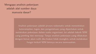 Mengapa analisis pekerjaan
adalah alat sumber daya
manusia dasar?
Analisis pekerjaan adalah proses sistematis untuk menentukan
keterampilan, tugas, dan pengetahuan yang diperlukan untuk
melakukan pekerjaan dalam suatu organisasi. Ini adalah teknik SDM
yang penting dan meresap. Tanpa analisis pekerjaan yang dilakukan
dengan benar, akan sulit, jika bukan tidak mungkin, untuk melakukan
fungsi terkait SDM lainnya secara memuaskan.
 