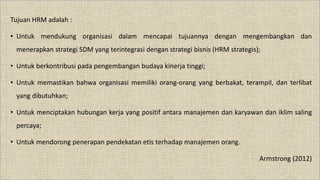 Tujuan HRM adalah :
• Untuk mendukung organisasi dalam mencapai tujuannya dengan mengembangkan dan
menerapkan strategi SDM yang terintegrasi dengan strategi bisnis (HRM strategis);
• Untuk berkontribusi pada pengembangan budaya kinerja tinggi;
• Untuk memastikan bahwa organisasi memiliki orang-orang yang berbakat, terampil, dan terlibat
yang dibutuhkan;
• Untuk menciptakan hubungan kerja yang positif antara manajemen dan karyawan dan iklim saling
percaya;
• Untuk mendorong penerapan pendekatan etis terhadap manajemen orang.
Armstrong (2012)
 
