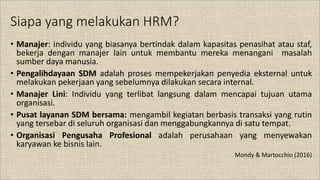 Siapa yang melakukan HRM?
• Manajer: individu yang biasanya bertindak dalam kapasitas penasihat atau staf,
bekerja dengan manajer lain untuk membantu mereka menangani masalah
sumber daya manusia.
• Pengalihdayaan SDM adalah proses mempekerjakan penyedia eksternal untuk
melakukan pekerjaan yang sebelumnya dilakukan secara internal.
• Manajer Lini: Individu yang terlibat langsung dalam mencapai tujuan utama
organisasi.
• Pusat layanan SDM bersama: mengambil kegiatan berbasis transaksi yang rutin
yang tersebar di seluruh organisasi dan menggabungkannya di satu tempat.
• Organisasi Pengusaha Profesional adalah perusahaan yang menyewakan
karyawan ke bisnis lain.
Mondy & Martocchio (2016)
 