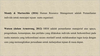 Mondy & Martocchio (2016) Human Resource Management adalah Pemanfaatan
individu untuk mencapai tujuan suatu organisasi.
Watson (dalam Armstrong, 2012) HRM adalah pemanfaatan manajerial atas upaya,
pengetahuan, kemampuan, dan perilaku yang dilakukan individu untuk berkontribusi pada
usaha manusia yang terkoordinasi secara otoritatif untuk melaksanakan tugas kerja dengan
cara yang memungkinkan perusahaan untuk melanjutkan tujuan di masa depan.
 