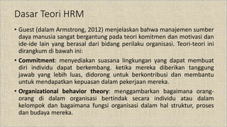 Dasar Teori HRM
• Guest (dalam Armstrong, 2012) menjelaskan bahwa manajemen sumber
daya manusia sangat bergantung pada teori komitmen dan motivasi dan
ide-ide lain yang berasal dari bidang perilaku organisasi. Teori-teori ini
dirangkum di bawah ini:
• Commitment: menyediakan suasana lingkungan yang dapat membuat
diri individu dapat berkembang. ketika mereka diberikan tanggung
jawab yang lebih luas, didorong untuk berkontribusi dan membantu
untuk mendapatkan kepuasan dalam pekerjaan mereka.
• Organizational behavior theory: menggambarkan bagaimana orang-
orang di dalam organisasi bertindak secara individu atau dalam
kelompok dan bagaimana fungsi organisasi dalam hal struktur, proses
dan budaya mereka.
 