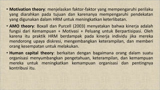 • Motivation theory: menjelaskan faktor-faktor yang mempengaruhi perilaku
yang diarahkan pada tujuan dan karenanya mempengaruhi pendekatan
yang digunakan dalam HRM untuk meningkatkan keterlibatan.
• AMO theory: Boxall dan Purcell (2003) menyatakan bahwa kinerja adalah
fungsi dari Kemampuan + Motivasi + Peluang untuk Berpartisipasi. Oleh
karena itu praktik HRM berdampak pada kinerja individu jika mereka
mendorong upaya diskresi, mengembangkan keterampilan, dan memberi
orang kesempatan untuk melakukan.
• Human capital theory: berkaitan dengan bagaimana orang dalam suatu
organisasi menyumbangkan pengetahuan, keterampilan, dan kemampuan
mereka untuk meningkatkan kemampuan organisasi dan pentingnya
kontribusi itu.
 