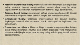 • Resource dependence theory: menyatakan bahwa kelompok dan organisasi
saling berkuasa dengan mengendalikan sumber daya yang berharga.
Kegiatan HRM diasumsikan mencerminkan distribusi daya dalam sistem.
• Resource-based theory: menyatakan bahwa keunggulan kompetitif dicapai
jika sumber daya perusahaan bernilai, langka dan mahal untuk ditiru.
• Institutional theory: Organisasi menyesuaikan diri dengan tekanan
lingkungan internal dan eksternal untuk mendapatkan legitimasi dan
penerimaan.
• Transaction costs theory: Ekonomi biaya transaksi mengasumsikan bahwa
bisnis mengembangkan struktur dan sistem organisasi yang menghemat
biaya transaksi (kegiatan pertukaran yang saling terkait) yang terjadi selama
operasi mereka.
 
