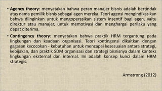 • Agency theory: menyatakan bahwa peran manajer bisnis adalah bertindak
atas nama pemilik bisnis sebagai agen mereka. Teori agensi mengindikasikan
bahwa diinginkan untuk mengoperasikan sistem insentif bagi agen, yaitu
direktur atau manajer, untuk memotivasi dan menghargai perilaku yang
dapat diterima.
• Contingency theory: menyatakan bahwa praktik HRM tergantung pada
lingkungan dan keadaan organisasi. Teori kontingensi dikaitkan dengan
gagasan kecocokan - kebutuhan untuk mencapai kesesuaian antara strategi,
kebijakan, dan praktik SDM organisasi dan strategi bisnisnya dalam konteks
lingkungan eksternal dan internal. Ini adalah konsep kunci dalam HRM
strategis.
Armstrong (2012)
 