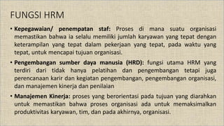 FUNGSI HRM
• Kepegawaian/ penempatan staf: Proses di mana suatu organisasi
memastikan bahwa ia selalu memiliki jumlah karyawan yang tepat dengan
keterampilan yang tepat dalam pekerjaan yang tepat, pada waktu yang
tepat, untuk mencapai tujuan organisasi.
• Pengembangan sumber daya manusia (HRD): fungsi utama HRM yang
terdiri dari tidak hanya pelatihan dan pengembangan tetapi juga
perencanaan karir dan kegiatan pengembangan, pengembangan organisasi,
dan manajemen kinerja dan penilaian
• Manajemen Kinerja: proses yang berorientasi pada tujuan yang diarahkan
untuk memastikan bahwa proses organisasi ada untuk memaksimalkan
produktivitas karyawan, tim, dan pada akhirnya, organisasi.
 
