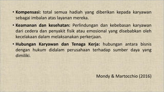 • Kompensasi: total semua hadiah yang diberikan kepada karyawan
sebagai imbalan atas layanan mereka.
• Keamanan dan kesehatan: Perlindungan dan kebebasan karyawan
dari cedera dan penyakit fisik atau emosional yang disebabkan oleh
kecelakaan dalam melaksanakan perkerjaan.
• Hubungan Karyawan dan Tenaga Kerja: hubungan antara bisnis
dengan hukum didalam perusahaan terhadap sumber daya yang
dimiliki.
Mondy & Martocchio (2016)
 