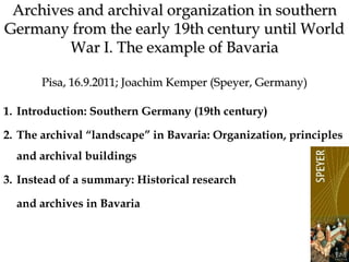 1 Archives and archival organization in southern Germany from the early 19th century until World War I. The example of BavariaPisa, 16.9.2011; Joachim Kemper (Speyer, Germany) Introduction: Southern Germany (19th century) The archival “landscape” in Bavaria: Organization, principles and archival buildings Instead of a summary: Historical research  and archives in Bavaria 