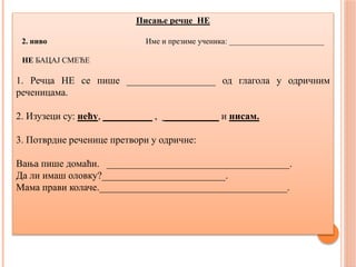 Писање речце НЕ
2. ниво Име и презиме ученика: ________________________
НЕ БАЦАЈ СМЕЋЕ
1. Речца НЕ се пише __________________ од глагола у одричним
реченицама.
2. Изузеци су: нећу, __________ , ___________ и нисам.
3. Потврдне реченице претвори у одричне:
Вања пише домаћи. _____________________________________.
Да ли имаш оловку?_________________________.
Мама прави колаче.______________________________________.
 