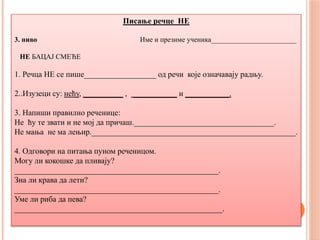 Писање речце НЕ
3. ниво Име и презиме ученика________________________
НЕ БАЦАЈ СМЕЋЕ
1. Речца НЕ се пише__________________ од речи које означавају радњу.
2..Изузеци су: нећу, __________ , ___________ и ___________.
3. Напиши правилно реченице:
Не ћу те звати и не мој да причаш.___________________________________.
Не мања не ма лењир.___________________________________________________.
4. Одговори на питања пуном реченицом.
Могу ли кокошке да пливају?
___________________________________________________.
Зна ли крава да лети?
___________________________________________________.
Уме ли риба да пева?
____________________________________________________.
 