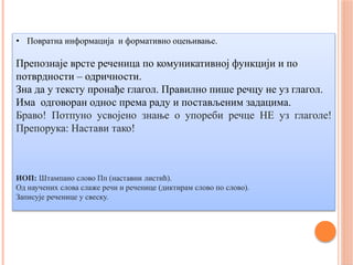 • Повратна информација и формативно оцењивање.
Препознаје врсте реченица по комуникативној функцији и по
потврдности – одричности.
Зна да у тексту пронађе глагол. Правилно пише речцу не уз глагол.
Има одговоран однос према раду и постављеним задацима.
Браво! Потпуно усвојено знање о упореби речце НЕ уз глаголе!
Препорука: Настави тако!
ИОП: Штампано слово Пп (наставни листић).
Од научених слова слаже речи и реченице (диктирам слово по слово).
Записује реченице у свеску.
 