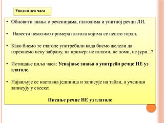 Уводни део часа
• Обновити знања о реченицама, глаголима и упитној речци ЛИ.
• Навести неколико примера глагола којима се нешто тврди.
• Како бисмо те глаголе употребили када бисмо желели да
изрекнемо неку забрану, на пример: не галами, не ломи, не јури...?
• Истицање циља часа: Усвајање знања о употреби речце НЕ уз
глаголе.
• Најављује се наставна јединица и записује на табли, а ученици
записују у свеске:
Писање речце НЕ уз глаголе
 