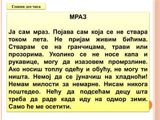МРАЗ
Ја сам мраз. Појава сам која се не ствара
током лета. Не пријам живим бићима.
Стварам се на гранчицама, трави или
прозорима. Уколико се не носе капа и
рукавице, могу да изазовем промрзлине.
Ако носиш топлу одећу и обућу, не могу ти
ништа. Немој да се јуначиш на хладноћи!
Немам милости за немарне. Нисам никога
поштедео. Нећу да подсећам децу шта
треба да раде када иду на одмор зими.
Само ће ме осетити.
Главни део часа
 