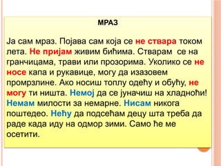 МРАЗ
Ја сам мраз. Појава сам која се не ствара током
лета. Не пријам живим бићима. Стварам се на
гранчицама, трави или прозорима. Уколико се не
носе капа и рукавице, могу да изазовем
промрзлине. Ако носиш топлу одећу и обућу, не
могу ти ништа. Немој да се јуначиш на хладноћи!
Немам милости за немарне. Нисам никога
поштедео. Нећу да подсећам децу шта треба да
раде када иду на одмор зими. Само ће ме
осетити.
 