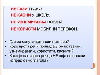 НЕ ГАЗИ ТРАВУ!
НЕ КАСНИ У ШКОЛУ.
НЕ УЗНЕМИРАВАЈ ВОЗАЧА.
НЕ КОРИСТИ МОБИЛНИ ТЕЛЕФОН.
• Где се могу видети ови натписи?
• Којој врсти речи припадају речи: газити,
узнемиравати, користити, каснити?
• Како је написана речца НЕ која се налази
испред ових глагола?
 