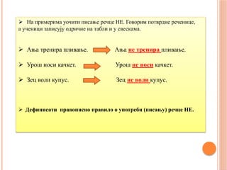  На примерима уочити писање речце НЕ. Говорим потврдне реченице,
а ученици записују одричне на табли и у свескама.
 Ања тренира пливање. Ања не тренира пливање.
 Урош носи качкет. Урош не носи качкет.
 Зец воли купус. Зец не воли купус.
 Дефинисати правописно правило о употреби (писању) речце НЕ.
 