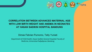 CORRELATION BETWEEN ADVANCED MATERNAL AGE
WITH LOW BIRTH WEIGHT AND ANEMIA IN NEONATES
AT HASAN SADIKIN HOSPITAL BANDUNG
Dimas Febrian Purnomo, Tetty Yuniati
Department of Child Health, Hasan Sadikin General Hospital/ Faculty of
Medicine, Universitas Padjadjaran, Bandung
 