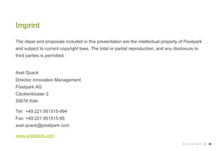 Imprint
The ideas and proposals included in this presentation are the intellectual property of Pixelpark
and subject to current copyright laws. The total or partial reproduction, and any disclosure to
third parties is permitted.


Axel Quack
Director Innovation Management
Pixelpark AG
Cäcilienkloster 2
50676 Köln

Tel: +49.221.951515-994
Fax: +49.221.951515-66
axel.quack@pixelpark.com

www.pixelpark.com
                                                                                      © pixelpark   |   30
 
