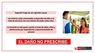 Negación luego de una agresión sexual.
EL DAÑO NO PRESCRIBE.
Las víctimas están amenazadas o dependen de ellos o se
trata de personas con una relación de poder sobre ellas.
La situación es más grave cuando se trata de niñas, niños y
adolescentes por dependencia y desconocimiento de
proceso
 