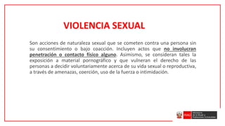 Son acciones de naturaleza sexual que se cometen contra una persona sin
su consentimiento o bajo coacción. Incluyen actos que no involucran
penetración o contacto físico alguno. Asimismo, se consideran tales la
exposición a material pornográfico y que vulneran el derecho de las
personas a decidir voluntariamente acerca de su vida sexual o reproductiva,
a través de amenazas, coerción, uso de la fuerza o intimidación.
VIOLENCIA SEXUAL
 