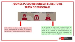 ¿DONDE PUEDO DENUNCIAR EL DELITO DE
TRATA DE PERSONAS?
Si la víctima es adulta puede ingresar, si lo
desea, al Programa de la Unidad de Asistencia
de Víctimas y Testigos del Ministerio Público.
Si la víctima es niña, niño y adolescentes, se
evaluará si se encuentra en estado de abandono, a
través de las Unidades de Protección Especial del
MIMP, provisionalmente y previa evaluación de
cada caso se le transferirá al CAR.
 