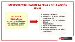 IMPRESCRIPTIBILIDAD DE LA PENA Y DE LA ACCIÓN
PENAL
Art. 88°- A
Código Penal
LA PENA Y LA ACCIÓN PENAL
SON IMPRESCRIPTIBLES EN
LOS SIGUIENTES DELITOS
• EXPLOTACIÓN SEXUAL
• ESCLAVITUD Y OTRAS FORMAS
DE EXPLOTACIÓN
• VIOLACIÓN DE LA LIBERTAD
SEXUAL
• PROXENETISMO
• OFENSAS AL PUDOR PÚBLICO
• TRATA DE PERSONAS
• FORMAS AGRAVADAS DE TRATA
DE PERSONAS
 