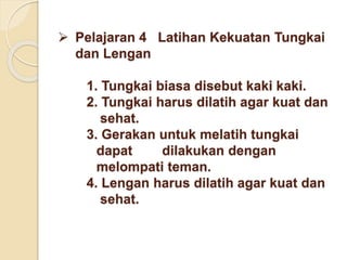  Pelajaran 4 Latihan Kekuatan Tungkai
dan Lengan
1. Tungkai biasa disebut kaki kaki.
2. Tungkai harus dilatih agar kuat dan
sehat.
3. Gerakan untuk melatih tungkai
dapat dilakukan dengan
melompati teman.
4. Lengan harus dilatih agar kuat dan
sehat.
 