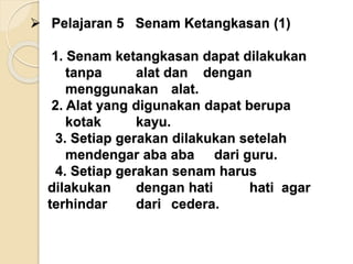  Pelajaran 5 Senam Ketangkasan (1)
1. Senam ketangkasan dapat dilakukan
tanpa alat dan dengan
menggunakan alat.
2. Alat yang digunakan dapat berupa
kotak kayu.
3. Setiap gerakan dilakukan setelah
mendengar aba aba dari guru.
4. Setiap gerakan senam harus
dilakukan dengan hati hati agar
terhindar dari cedera.
 