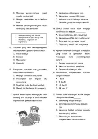 4
B. Mencuba perkara-perkara negatif
melalui media sosial
C. Mengikut rakan-rakan keluar berfoya-
foya
D. Memberi pandangan mengenai rakan-
rakan yang tidak berakhlak
15. Siapakah yang akan bertanggungjawab
melaksanakan tugasan seperti di atas?
A. Rakan sebaya
B. Ibubapa
C. Masyarakat
D. Kaunselor
16. Pernyataan manakah menggambarkan
maksud kehormatan diri?
A. Menjaga kebersihan imej kendiri
B. Penampilan dan tingkah laku
sesesorang
C. Berakhlak mulia dan tidak baik hati
D. Maruah diri dan harga diri seseorang
17. Apakah kesan kepada keluarga jika salah
seorang ahli keluarga di ambil tindakan
seperti dalam gambar di bawah ini?
A. Menjauhkan diri daripada polis
B. Masyarakat mengambil tindakan
C. Malu dan maruah keluarga tercemar
D. Bertindak ganas dan menjauhkan diri
18. Berikut adalah kesan tidak menjaga
kehormatan diri kecuali __________
A. Dihormati kenalan dan masyarakat
B. Merosakkan akhlak dan imej tercemar
C. Terjerabak dengan gejala negatif
D. Di pandang rendah oleh masyarakat
19 Apakah kemahiran kecekapan psikososial
yang boleh di aplikasikan dalam
menangani risiko penyalahgunaan
bahan?
I Bergaul bebas dengan mesra
II Membuat keputusan yang tepat
III Berkomunikasi dengan jelas
IV Berkebolehan menyelesaikan masalah
dengan berkesan
A I dan II
B III dan IV
C I, II dan III
D II,III dan IV
20. Remaja boleh menangani konflik dengan
pelbagai cara kecuali_______
A. Berbincang dengan ibubapa
B. Bersikap prejudis terhadap sesuatu
isu
C. Menerima hakikat terhadap sesuatu
kejadian yang berlaku
D. Perbincangan terbuka untuk
menyelesaikan sesuatu masalah.
 Memberi bimbing dan nasihat
 Mengamalkan budaya hidup sihat
 Memantau pergaulan dan
tingkahlaku
 