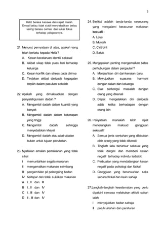 5
21. Menurut pernyataan di atas, apakah yang
telah berlaku kepada Hafiz?
A. Kesan kecelaruan identiti seksual
B. Akibat sikap tidak puas hati terhadap
keluarga
C. Kesan konflik dan stress pada dirinya
D. Tindakan akibat daripada kegagalan
terpilih dalam pasukan sekolah
22. Apakah yang dimaksudkan dengan
penyalahgunaan dadah ?
A. Mengambil dadah dalam kuantiti yang
banyak
B. Mengambil dadah dalam kekerapan
yang tinggi
C. Mengambil dadah sehingga
menyebabkan khayal
D. Mengambil dadah atau ubat-ubatan
bukan untuk tujuan perubatan.
23. Nyatakan amalan pemakanan yang tidak
sihat
I memuntahkan segala makanan
II mengamalkan makanan seimbang
III pengambilan pil pelangsing badan
IV berlapar dan tidak sukakan makanan
A I , II dan III
B I , II dan IV
C I , III dan IV
D II , III dan IV
24. Berikut adalah tanda-tanda seseorang
yang mengalami keracunan makanan
kecuali :
A. Loya
B. Muntah
C. Cirit birit
D. Batuk
25. Mengapakah penting mengamalkan batas
perhubungan dalam pergaulan?
A. Menjauhkan diri dari kenalan baru
B. Mewujudkan suasana harmoni
dengan rakan dan keluarga
C. Elak berkongsi masalah dengan
orang yang dikenali
D. Dapat mengelakkan diri daripada
adab ketika berhadapan dengan
orang lain
26. Penyataan manakah lebih tepat
menerangkan maksud gangguan
seksual?
A. Semua jenis sentuhan yang dilakukan
oleh orang yang tidak dikenali
B. Tingkah laku berunsur seksual yang
tidak diingini dan memberi kesan
negatif terhadap individu terbabit.
C. Perbuatan yang mendatangkan kesan
negatif pada psikologi dan fizikal
D. Gangguan yang berunsurkan seks
secara fizikal dan lisan sahaja
27.Langkah-langkah keselamatan yang perlu
dipatuhi semasa melakukan aktiviti sukan
ialah
I menyejukkan badan sahaja
II patuhi arahan dan peraturan
Hafiz berasa kecewa dan cepat marah.
Emosi beliau tidak stabil menyebabkan beliau
sering berasa cemas dan sukar fokus
terhadap pelajarannya.
 
