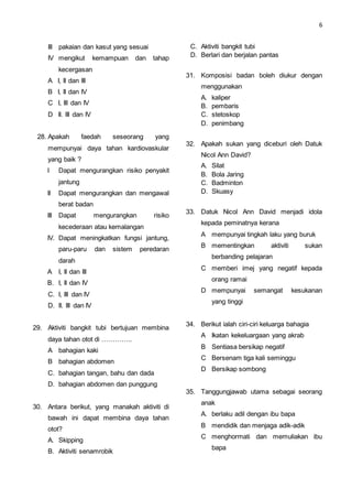 6
III pakaian dan kasut yang sesuai
IV mengikut kemampuan dan tahap
kecergasan
A I, II dan III
B I, II dan IV
C I, III dan IV
D II. III dan IV
28. Apakah faedah seseorang yang
mempunyai daya tahan kardiovaskular
yang baik ?
I Dapat mengurangkan risiko penyakit
jantung
II Dapat mengurangkan dan mengawal
berat badan
III Dapat mengurangkan risiko
kecederaan atau kemalangan
IV. Dapat meningkatkan fungsi jantung,
paru-paru dan sistem peredaran
darah
A I, II dan III
B. I, II dan IV
C. I, III dan IV
D. II. III dan IV
29. Aktiviti bangkit tubi bertujuan membina
daya tahan otot di …………..
A bahagian kaki
B bahagian abdomen
C. bahagian tangan, bahu dan dada
D. bahagian abdomen dan punggung
30. Antara berikut, yang manakah aktiviti di
bawah ini dapat membina daya tahan
otot?
A. Skipping
B. Aktiviti senamrobik
C. Aktiviti bangkit tubi
D. Berlari dan berjalan pantas
31. Komposisi badan boleh diukur dengan
menggunakan
A. kaliper
B. pembaris
C. stetoskop
D. penimbang
32. Apakah sukan yang diceburi oleh Datuk
Nicol Ann David?
A. Silat
B. Bola Jaring
C. Badminton
D. Skuasy
33. Datuk Nicol Ann David menjadi idola
kepada peminatnya kerana
A mempunyai tingkah laku yang buruk
B mementingkan aktiviti sukan
berbanding pelajaran
C memberi imej yang negatif kepada
orang ramai
D mempunyai semangat kesukanan
yang tinggi
34. Berikut ialah ciri-ciri keluarga bahagia
A Ikatan kekeluargaan yang akrab
B Sentiasa bersikap negatif
C Bersenam tiga kali seminggu
D Bersikap sombong
35. Tanggungjawab utama sebagai seorang
anak
A. berlaku adil dengan ibu bapa
B mendidik dan menjaga adik-adik
C menghormati dan memuliakan ibu
bapa
 