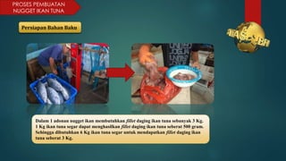 PROSES PEMBUATAN
NUGGET IKAN TUNA
Persiapan Bahan Baku
Dalam 1 adonan nugget ikan membutuhkan fillet daging ikan tuna sebanyak 3 Kg.
1 Kg ikan tuna segar dapat menghasilkan fillet daging ikan tuna seberat 500 gram.
Sehingga dibutuhkan 6 Kg ikan tuna segar untuk mendapatkan fillet daging ikan
tuna seberat 3 Kg.
 