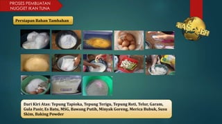 PROSES PEMBUATAN
NUGGET IKAN TUNA
Persiapan Bahan Tambahan
Dari Kiri Atas: Tepung Tapioka, Tepung Terigu, Tepung Roti, Telur, Garam,
Gula Pasir, Es Batu, MSG, Bawang Putih, Minyak Goreng, Merica Bubuk, Susu
Skim, Baking Powder
 