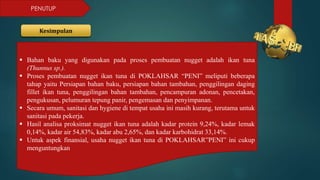 PENUTUP
Kesimpulan
 Bahan baku yang digunakan pada proses pembuatan nugget adalah ikan tuna
(Thunnus sp.).
 Proses pembuatan nugget ikan tuna di POKLAHSAR “PENI” meliputi beberapa
tahap yaitu Persiapan bahan baku, persiapan bahan tambahan, penggilingan daging
fillet ikan tuna, penggilingan bahan tambahan, pencampuran adonan, pencetakan,
pengukusan, pelumuran tepung panir, pengemasan dan penyimpanan.
 Secara umum, sanitasi dan hygiene di tempat usaha ini masih kurang, terutama untuk
sanitasi pada pekerja.
 Hasil analisa proksimat nugget ikan tuna adalah kadar protein 9,24%, kadar lemak
0,14%, kadar air 54,83%, kadar abu 2,65%, dan kadar karbohidrat 33,14%.
 Untuk aspek finansial, usaha nugget ikan tuna di POKLAHSAR”PENI” ini cukup
menguntungkan
 