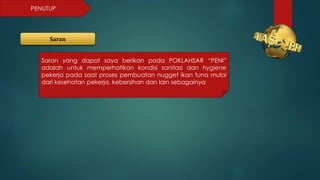 PENUTUP
Saran
Saran yang dapat saya berikan pada POKLAHSAR “PENI”
adalah untuk memperhatikan kondisi sanitasi dan hygiene
pekerja pada saat proses pembuatan nugget ikan tuna mulai
dari kesehatan pekerja, kebersihan dan lain sebagainya
 