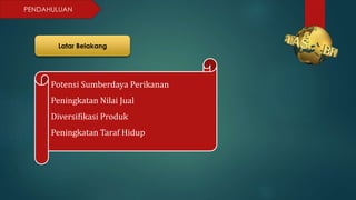 PENDAHULUAN
Potensi Sumberdaya Perikanan
Peningkatan Nilai Jual
Diversifikasi Produk
Peningkatan Taraf Hidup
Latar Belakang
 