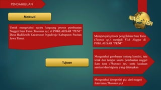 PENDAHULUAN
Maksud
Untuk mengetahui secara langsung proses pembuatan
Nugget Ikan Tuna (Thunnus sp.) di POKLAHSAR “PENI”
Desa Hadiluwih Kecamatan Ngadirojo Kabupaten Pacitan
Jawa Timur.
Tujuan
Mempelajari proses pengolahan Ikan Tuna
(Tunnus sp.) menjadi Fish Nugget di
POKLAHSAR “PENI”
Mengetahui gambaran tentang kondisi, tata
letak dan tempat usaha pembuatan nugget
ikan tuna (Thunnus sp.) serta keadaan
sanitasi dan higiene yang diterapkan
Mengetahui komposisi gizi dari nugget
ikan tuna (Thunnus sp.)
 