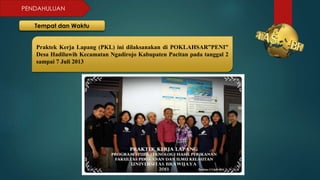 PENDAHULUAN
Tempat dan Waktu
Praktek Kerja Lapang (PKL) ini dilaksanakan di POKLAHSAR”PENI”
Desa Hadiluwih Kecamatan Ngadirojo Kabupaten Pacitan pada tanggal 2
sampai 7 Juli 2013
 