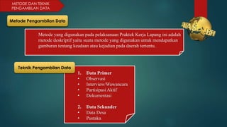 METODE DAN TEKNIK
PENGAMBILAN DATA
1. Data Primer
• Observasi
• Interview/Wawancara
• Partisipasi Aktif
• Dokumentasi
2. Data Sekunder
• Data Desa
• Pustaka
Metode Pengambilan Data
Metode yang digunakan pada pelaksanaan Praktek Kerja Lapang ini adalah
metode deskriptif yaitu suatu metode yang digunakan untuk mendapatkan
gambaran tentang keadaan atau kejadian pada daerah tertentu.
Teknik Pengambilan Data
 