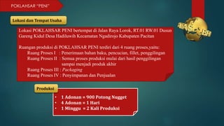 POKLAHSAR “PENI”
Lokasi dan Tempat Usaha
Lokasi POKLAHSAR PENI bertempat di Jalan Raya Lorok, RT.01 RW.01 Dusun
Gareng Kidul Desa Hadiluwih Kecamatan Ngadirojo Kabupaten Pacitan
Ruangan produksi di POKLAHSAR PENI terdiri dari 4 ruang proses,yaitu:
Ruang Proses I : Penerimaan bahan baku, pencucian, fillet, penggilingan
Ruang Proses II : Semua proses produksi mulai dari hasil penggilingan
sampai menjadi produk akhir
Ruang Proses III : Packaging
Ruang Proses IV : Penyimpanan dan Penjualan
• 1 Adonan = 900 Potong Nugget
• 4 Adonan = 1 Hari
• 1 Minggu = 2 Kali Produksi
Produksi
 